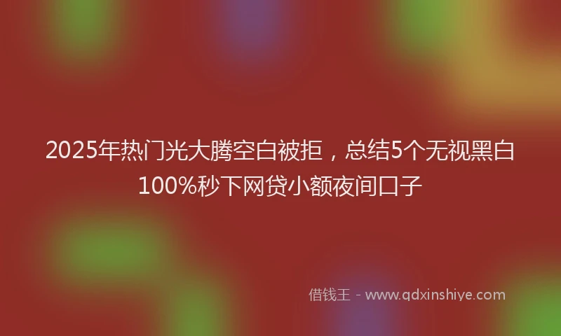 2025年热门光大腾空白被拒，总结5个无视黑白100%秒下网贷小额夜间口子