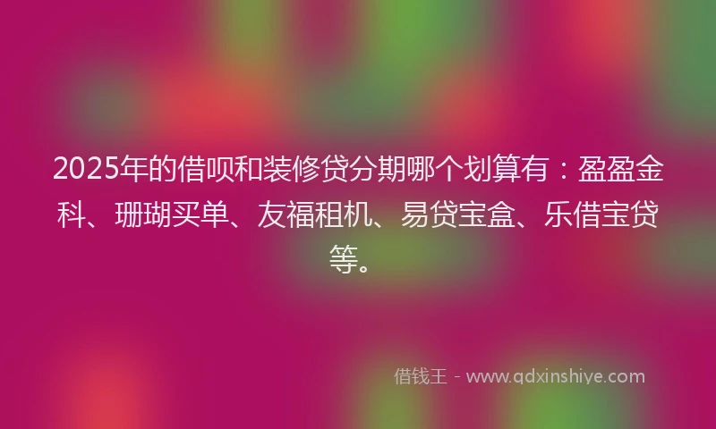 2025年的借呗和装修贷分期哪个划算有：盈盈金科、珊瑚买单、友福租机、易贷宝盒、乐借宝贷等。