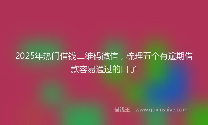 2025年热门借钱二维码微信，梳理五个有逾期借款容易通过的口子