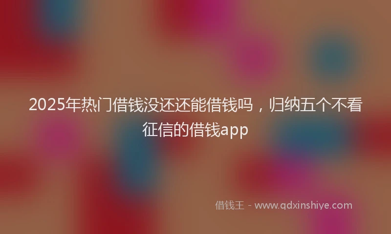 2025年热门借钱没还还能借钱吗，归纳五个不看征信的借钱app