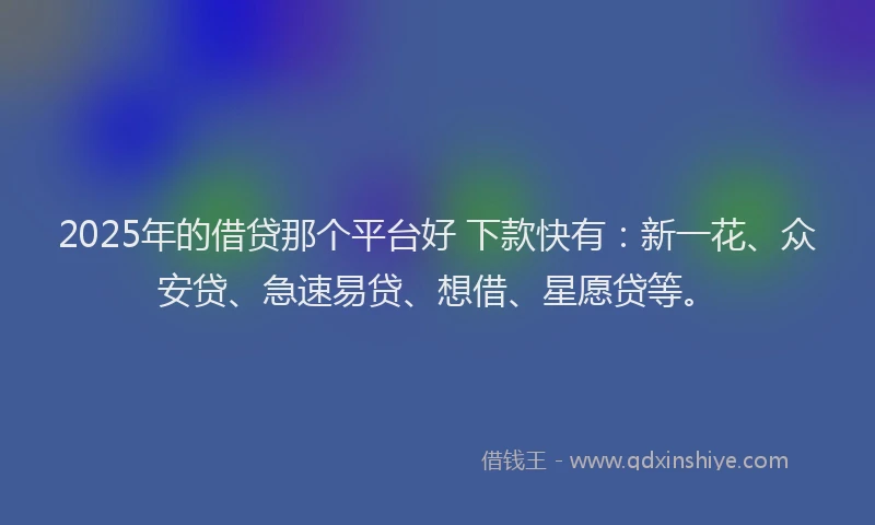 2025年的借贷那个平台好 下款快有：新一花、众安贷、急速易贷、想借、星愿贷等。