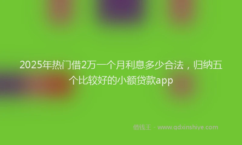 2025年热门借2万一个月利息多少合法，归纳五个比较好的小额贷款app