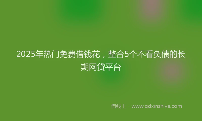 2025年热门免费借钱花，整合5个不看负债的长期网贷平台