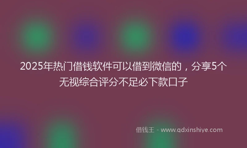 2025年热门借钱软件可以借到微信的，分享5个无视综合评分不足必下款口子