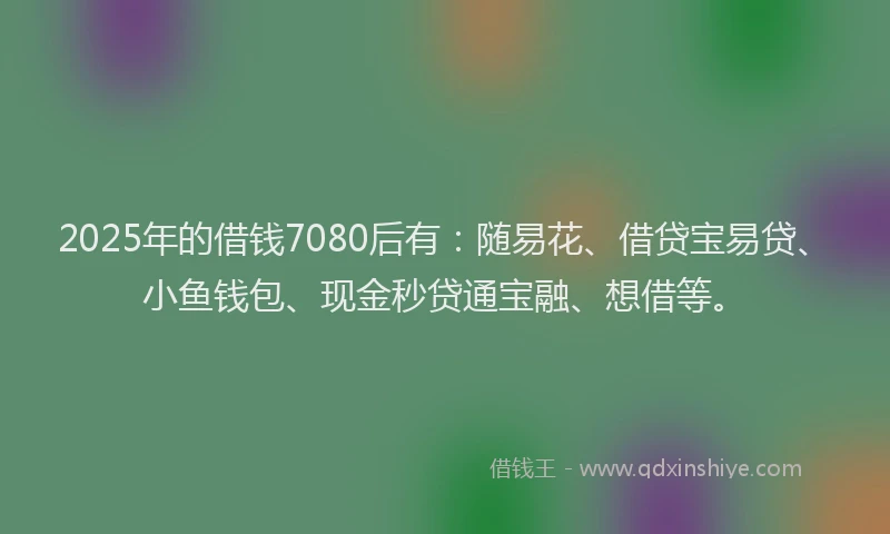 2025年的借钱7080后有：随易花、借贷宝易贷、小鱼钱包、现金秒贷通宝融、想借等。