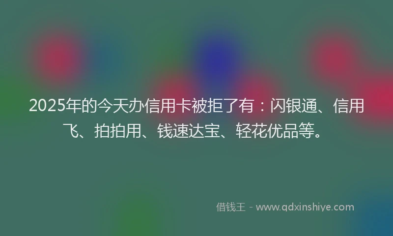 2025年的今天办信用卡被拒了有：闪银通、信用飞、拍拍用、钱速达宝、轻花优品等。