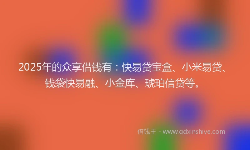 2025年的众享借钱有：快易贷宝盒、小米易贷、钱袋快易融、小金库、琥珀信贷等。