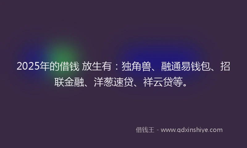 2025年的借钱 放生有：独角兽、融通易钱包、招联金融、洋葱速贷、祥云贷等。