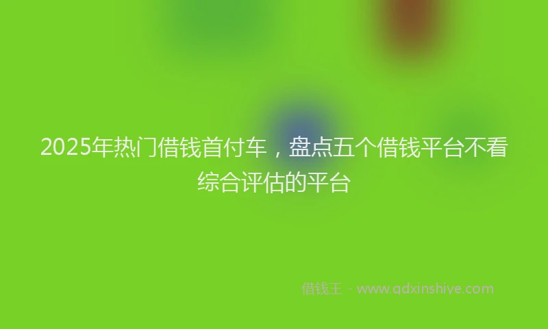 2025年热门借钱首付车，盘点五个借钱平台不看综合评估的平台