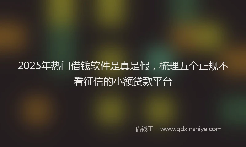 2025年热门借钱软件是真是假，梳理五个正规不看征信的小额贷款平台