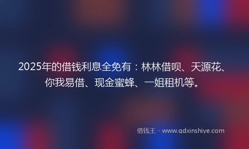 2025年的借钱利息全免有：林林借呗、天源花、你我易借、现金蜜蜂、一姐租机等。