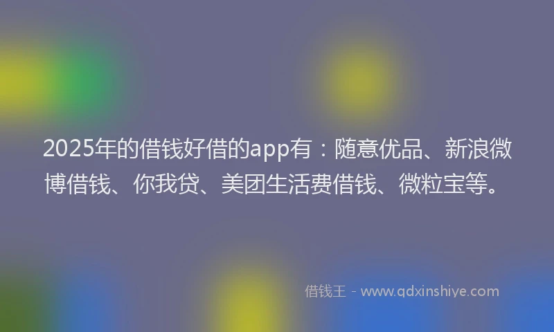 2025年的借钱好借的app有：随意优品、新浪微博借钱、你我贷、美团生活费借钱、微粒宝等。