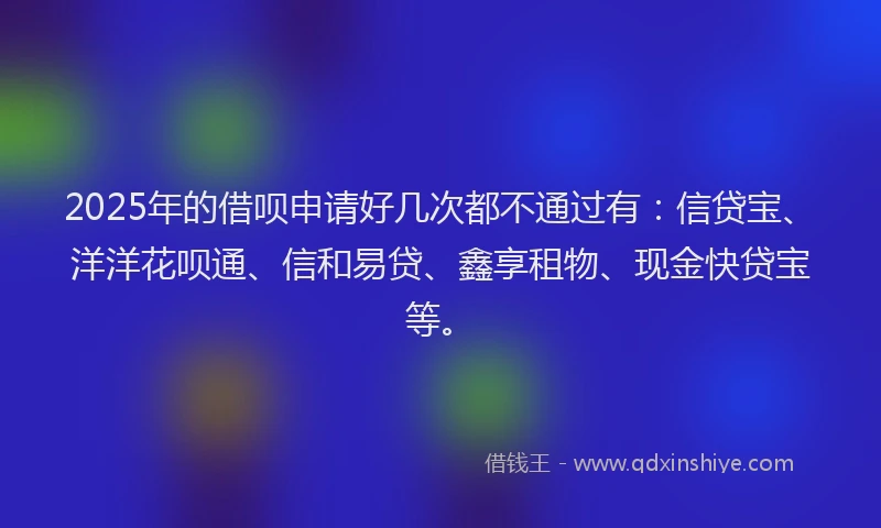 2025年的借呗申请好几次都不通过有：信贷宝、洋洋花呗通、信和易贷、鑫享租物、现金快贷宝等。