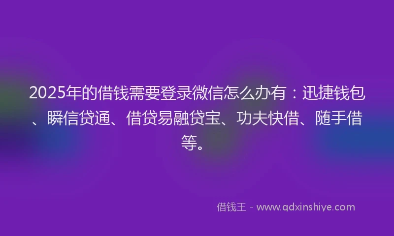 2025年的借钱需要登录微信怎么办有：迅捷钱包、瞬信贷通、借贷易融贷宝、功夫快借、随手借等。