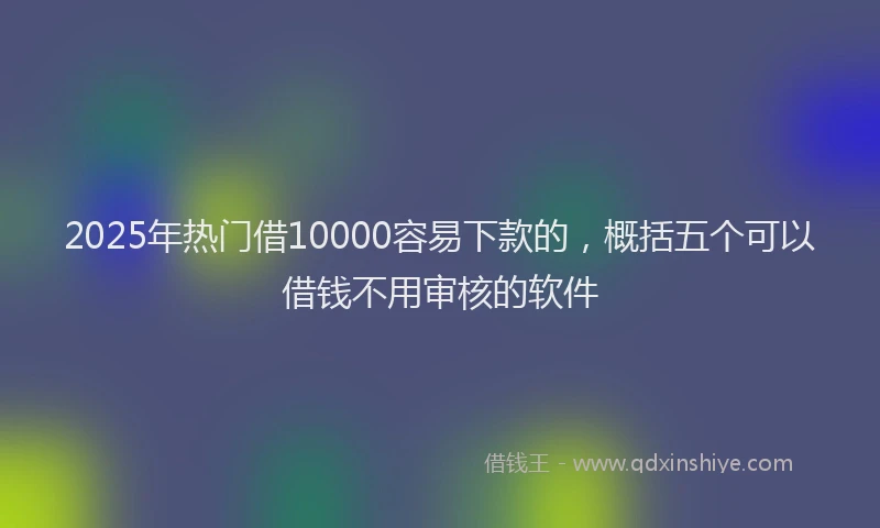 2025年热门借10000容易下款的，概括五个可以借钱不用审核的软件