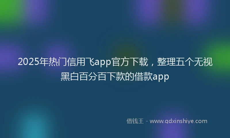 2025年热门信用飞app官方下载，整理五个无视黑白百分百下款的借款app