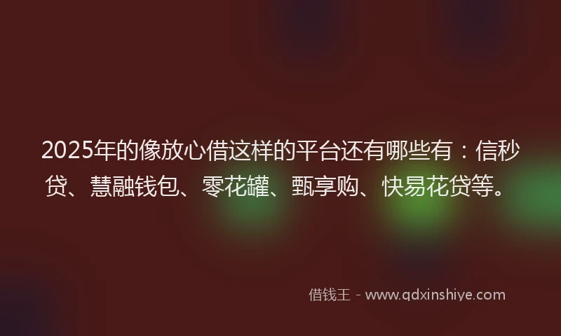 2025年的像放心借这样的平台还有哪些有：信秒贷、慧融钱包、零花罐、甄享购、快易花贷等。