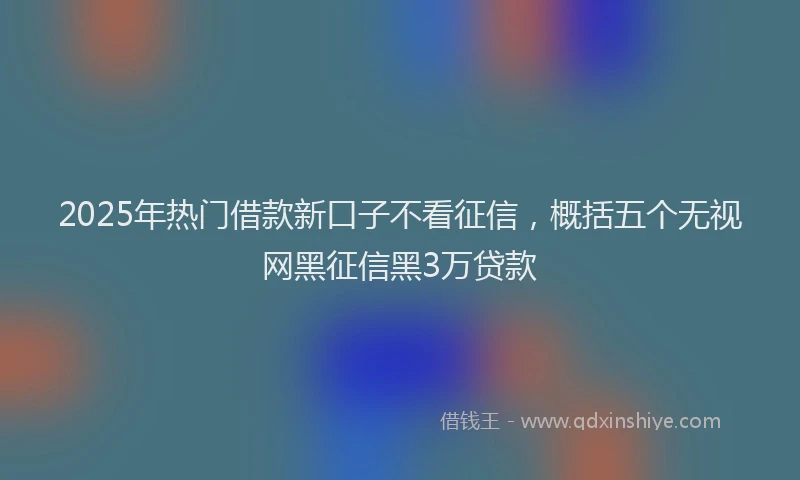 2025年热门借款新口子不看征信，概括五个无视网黑征信黑3万贷款