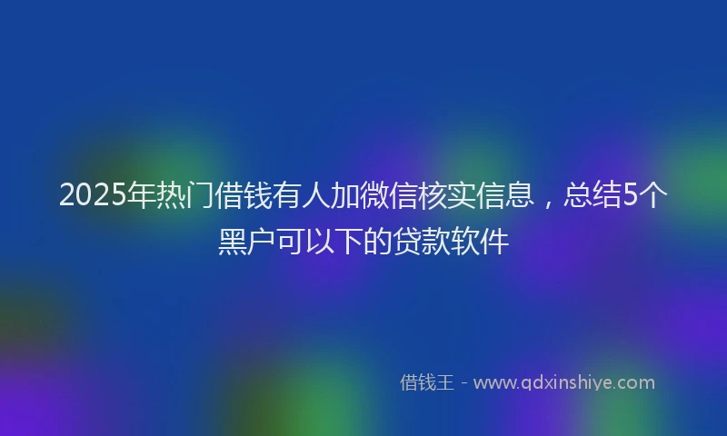 2025年热门借钱有人加微信核实信息，总结5个黑户可以下的贷款软件