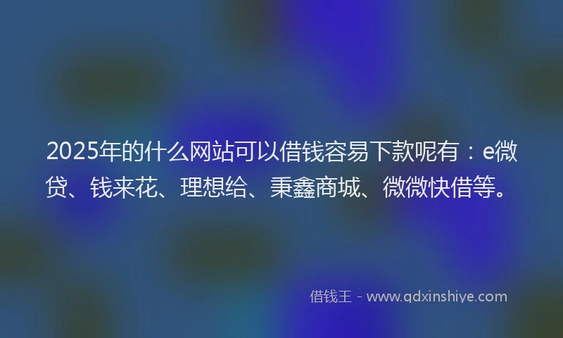 2025年的什么网站可以借钱容易下款呢有：e微贷、钱来花、理想给、秉鑫商城、微微快借等。