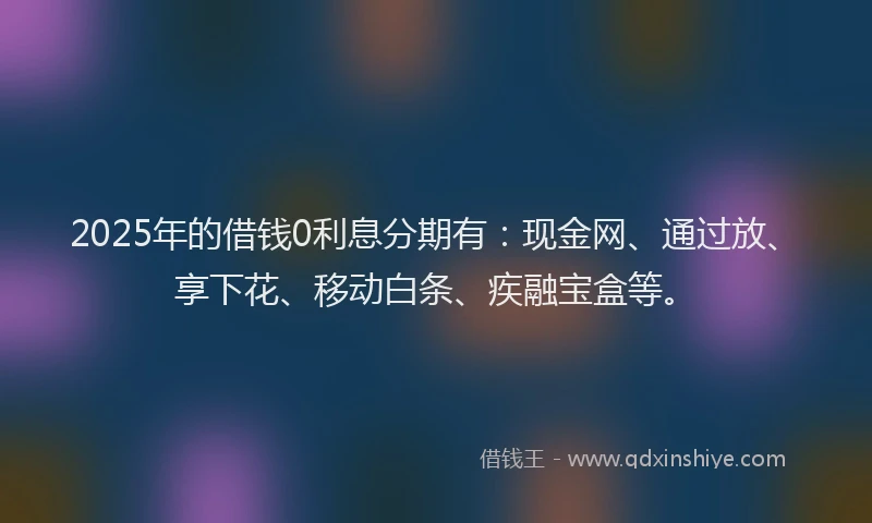 2025年的借钱0利息分期有：现金网、通过放、享下花、移动白条、疾融宝盒等。