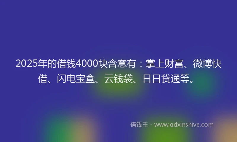 2025年的借钱4000块含意有：掌上财富、微博快借、闪电宝盒、云钱袋、日日贷通等。
