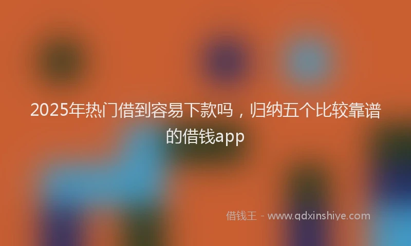 2025年热门借到容易下款吗，归纳五个比较靠谱的借钱app