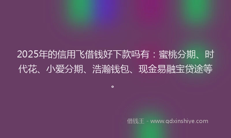 2025年的信用飞借钱好下款吗有：蜜桃分期、时代花、小爱分期、浩瀚钱包、现金易融宝贷途等。