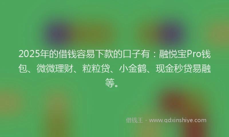 2025年的借钱容易下款的口子有：融悦宝Pro钱包、微微理财、粒粒贷、小金鹤、现金秒贷易融等。
