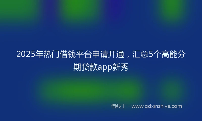 2025年热门借钱平台申请开通，汇总5个高能分期贷款app新秀