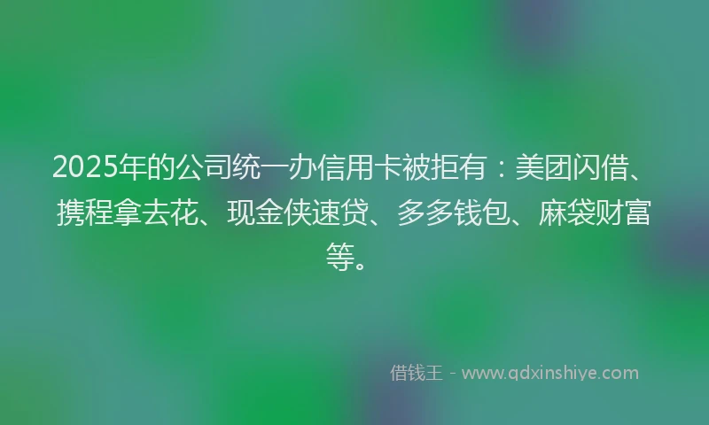 2025年的公司统一办信用卡被拒有:美团闪借、携程拿去花、现金侠速贷、多多钱包、麻袋财富等。
