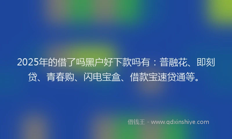 2025年的借了吗黑户好下款吗有：普融花、即刻贷、青春购、闪电宝盒、借款宝速贷通等。