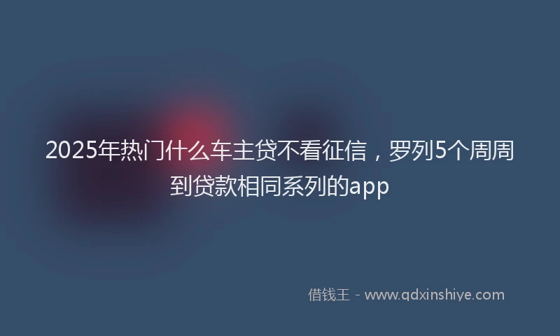 2025年热门什么车主贷不看征信，罗列5个周周到贷款相同系列的app