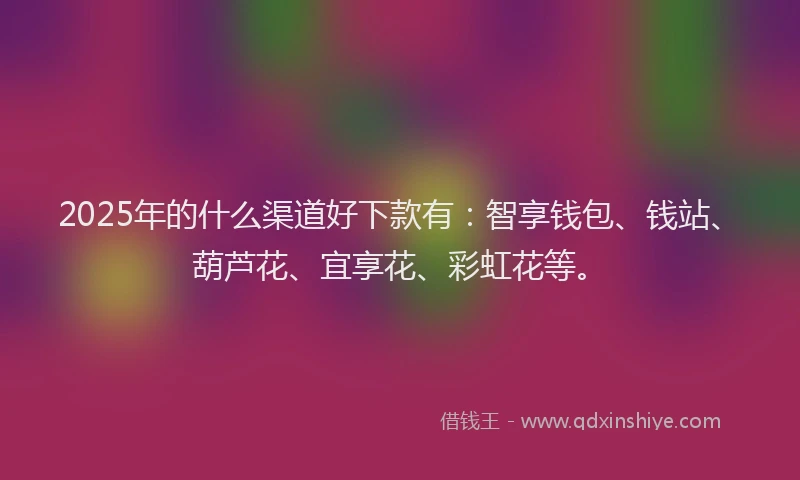 2025年的什么渠道好下款有：智享钱包、钱站、葫芦花、宜享花、彩虹花等。