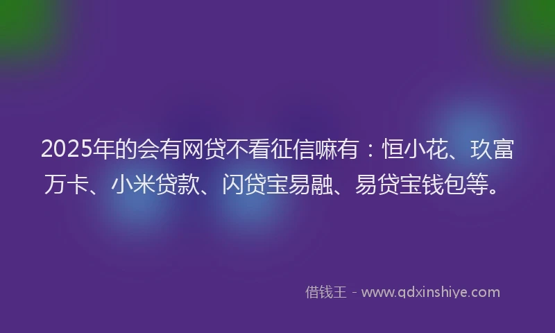 2025年的会有网贷不看征信嘛有：恒小花、玖富万卡、小米贷款、闪贷宝易融、易贷宝钱包等。