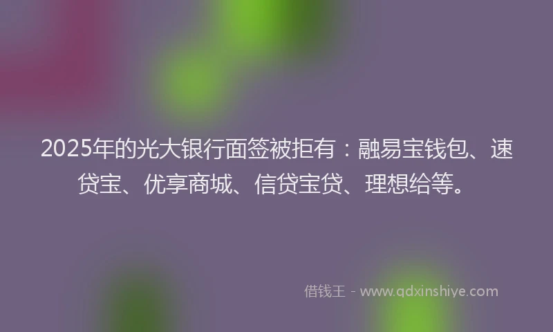 2025年的光大银行面签被拒有：融易宝钱包、速贷宝、优享商城、信贷宝贷、理想给等。