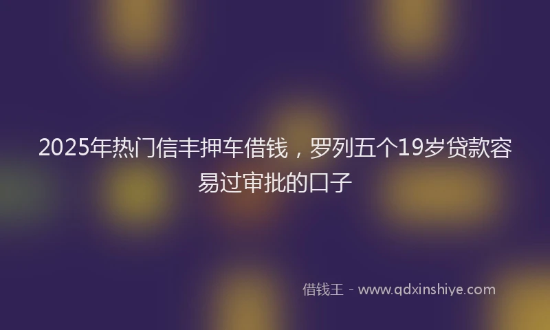 2025年热门信丰押车借钱，罗列五个19岁贷款容易过审批的口子