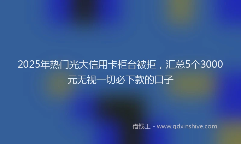 2025年热门光大信用卡柜台被拒，汇总5个3000元无视一切必下款的口子