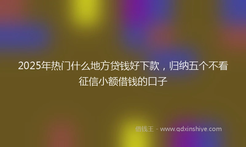 2025年热门什么地方贷钱好下款，归纳五个不看征信小额借钱的口子