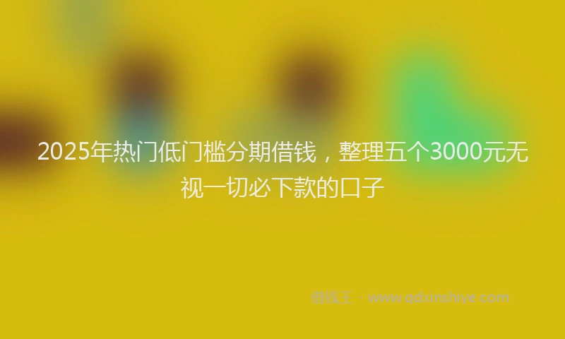 2025年热门低门槛分期借钱，整理五个3000元无视一切必下款的口子