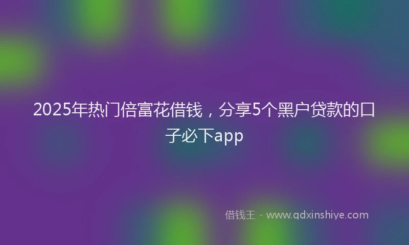 2025年热门倍富花借钱，分享5个黑户贷款的口子必下app