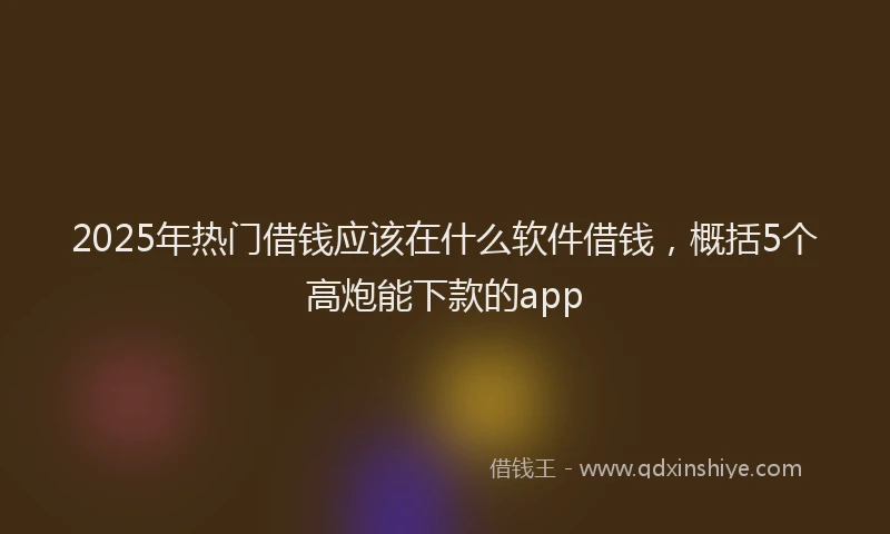 2025年热门借钱应该在什么软件借钱，概括5个高炮能下款的app