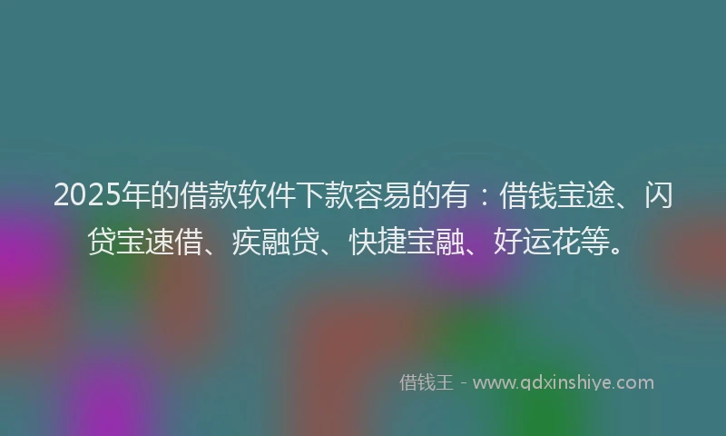 2025年的借款软件下款容易的有：借钱宝途、闪贷宝速借、疾融贷、快捷宝融、好运花等。