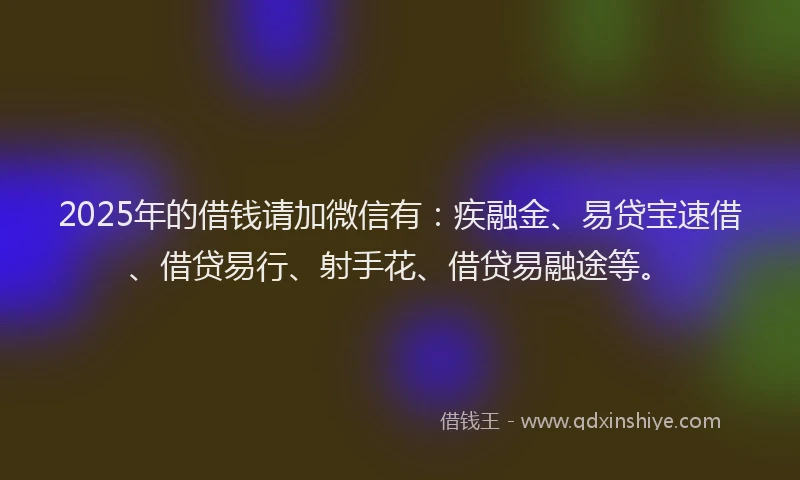 2025年的借钱请加微信有：疾融金、易贷宝速借、借贷易行、射手花、借贷易融途等。