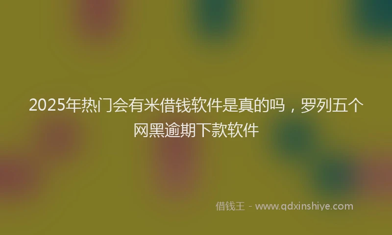 2025年热门会有米借钱软件是真的吗，罗列五个网黑逾期下款软件