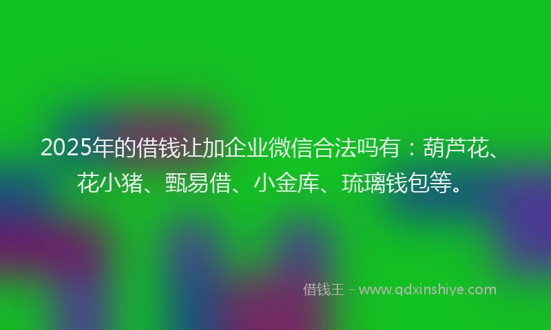 2025年的借钱让加企业微信合法吗有:葫芦花、花小猪、甄易借、小金库、琉璃钱包等。