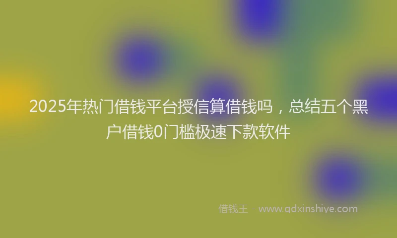 2025年热门借钱平台授信算借钱吗，总结五个黑户借钱0门槛极速下款软件