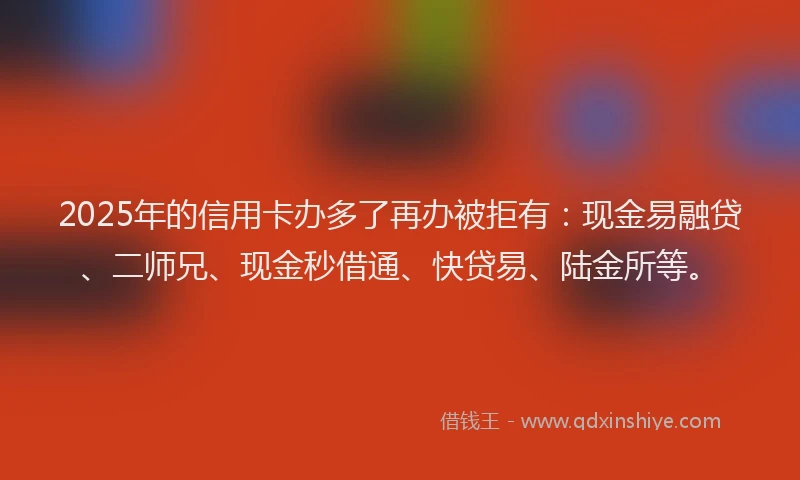 2025年的信用卡办多了再办被拒有：现金易融贷、二师兄、现金秒借通、快贷易、陆金所等。