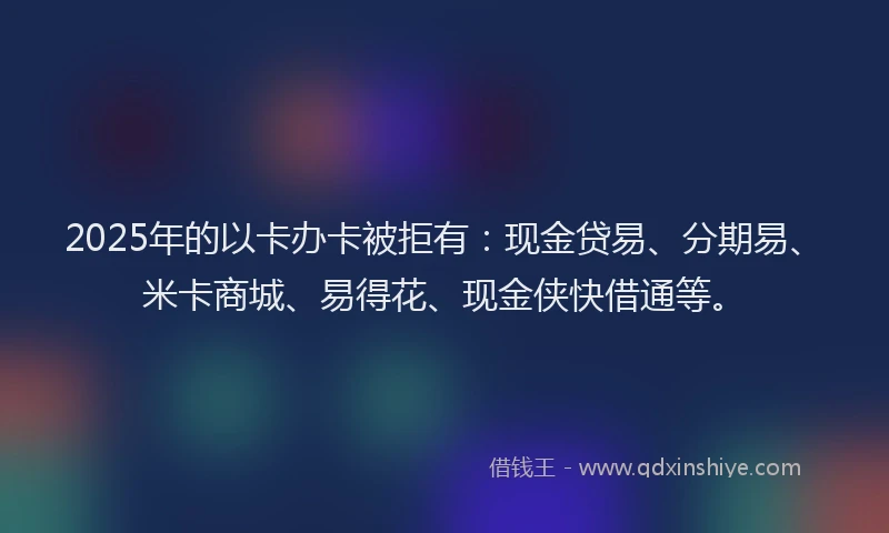 2025年的以卡办卡被拒有：现金贷易、分期易、米卡商城、易得花、现金侠快借通等。