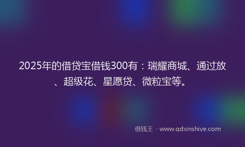 2025年的借贷宝借钱300有：瑞耀商城、通过放、超级花、星愿贷、微粒宝等。